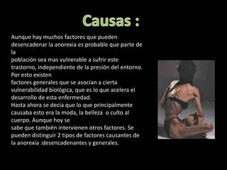 Causas : Aunque hay muchos factores que pueden desencadenar la anorexia es probable que parte de la población sea mas vulnerable a sufrir este trastorno, independiente de la presión del entorno. Por esto existen factores generales que se asocian a cierta vulnerabilidad biológica, que es lo que acelera el desarrollo de esta enfermedad.Hasta ahora se decía que lo que principalmente causaba esto era la moda, la belleza  o culto al cuerpo. Aunque hoy se sabe que también intervienen otros factores. Se pueden distinguir 2 tipos de factores causantes de la anorexia :desencadenantes y generales.