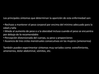 Los principales síntomas que determinan la aparición de esta enfermedad son: Rechazo a mantener el peso corporal por encima del mínimo adecuado para la edad y talla