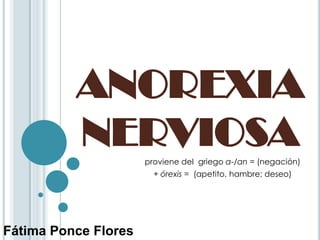 ANOREXIA
          NERVIOSA    proviene del griego a-/an = (negación)
                        + órexis = (apetito, hambre; deseo)




Fátima Ponce Flores
 