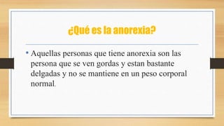 ¿Qué es la anorexia?
• Aquellas personas que tiene anorexia son las
persona que se ven gordas y estan bastante
delgadas y no se mantiene en un peso corporal
normal.
 