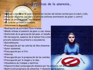 … Características de la anorexia… Rechazo a mantener el peso corporal por encima del mínimo normal para la edad y talla. Adopción de dietas, que dan a la persona enferma sentimiento de poder y control. Posee un único objetivo, “ser delgado”. El carácter es hostil e irritable.  Sobreviene la depresión. Realización de actividad física intensa. Miedo intenso al aumento de peso o a ser obeso incluso con peso inferior al normal. Distorsión de la apreciación del peso, el tamaño o la forma del propio cuerpo. En las mujeres, ausencia de al menos tres ciclos menstruales consecutivos en el plazo previsto (amenorrea primaria o secundaria). Estreñimiento. Preocupación por las calorías de l9os alimentos Dolor abdominal. Preocupación por el frío. Vómitos. Preocupación por la preparación de las comidas. Preocupación por la imagen y la idea. Abundancia de trampas y mentiras. Hiperactividad y preocupación obsesiva por los estudios, sin disfrute de ellos. Restricción progresiva de alimentos. Y obsesión por la balanza . 