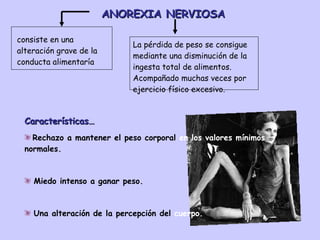 ANOREXIA NERVIOSA Características… Rechazo a mantener el peso corporal  en los valores mínimos  normales. Miedo intenso a ganar peso.  Una alteración de la percepción del  cuerpo. consiste en una alteración grave de la conducta alimentaría  La pérdida de peso se consigue mediante una disminución de la ingesta total de alimentos. Acompañado muchas veces por ejercicio físico excesivo. 
