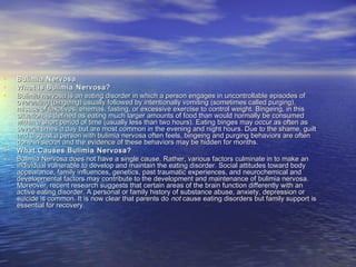 • Bulimia NervosaBulimia Nervosa
• What is Bulimia Nervosa?What is Bulimia Nervosa?
• Bulimia nervosa is an eating disorder in which a person engages in uncontrollable episodes ofBulimia nervosa is an eating disorder in which a person engages in uncontrollable episodes of
overeating (bingeing) usually followed by intentionally vomiting (sometimes called purging),overeating (bingeing) usually followed by intentionally vomiting (sometimes called purging),
misuse of laxatives, enemas, fasting, or excessive exercise to control weight. Bingeing, in thismisuse of laxatives, enemas, fasting, or excessive exercise to control weight. Bingeing, in this
situation, is defined as eating much larger amounts of food than would normally be consumedsituation, is defined as eating much larger amounts of food than would normally be consumed
within a short period of time (usually less than two hours). Eating binges may occur as often aswithin a short period of time (usually less than two hours). Eating binges may occur as often as
several times a day but are most common in the evening and night hours. Due to the shame, guiltseveral times a day but are most common in the evening and night hours. Due to the shame, guilt
and disgust a person with bulimia nervosa often feels, bingeing and purging behaviors are oftenand disgust a person with bulimia nervosa often feels, bingeing and purging behaviors are often
done in secret and the evidence of these behaviors may be hidden for months.done in secret and the evidence of these behaviors may be hidden for months.
• What Causes Bulimia Nervosa?What Causes Bulimia Nervosa?
• Bulimia Nervosa does not have a single cause. Rather, various factors culminate in to make anBulimia Nervosa does not have a single cause. Rather, various factors culminate in to make an
individual vulnerable to develop and maintain the eating disorder. Social attitudes toward bodyindividual vulnerable to develop and maintain the eating disorder. Social attitudes toward body
appearance, family influences, genetics, past traumatic experiences, and neurochemical andappearance, family influences, genetics, past traumatic experiences, and neurochemical and
developmental factors may contribute to the development and maintenance of bulimia nervosa.developmental factors may contribute to the development and maintenance of bulimia nervosa.
Moreover, recent research suggests that certain areas of the brain function differently with anMoreover, recent research suggests that certain areas of the brain function differently with an
active eating disorder. A personal or family history of substance abuse, anxiety, depression oractive eating disorder. A personal or family history of substance abuse, anxiety, depression or
suicide is common. It is now clear that parents dosuicide is common. It is now clear that parents do notnot cause eating disorders but family support iscause eating disorders but family support is
essential for recovery.essential for recovery.
 