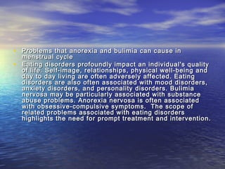 • Problems that anorexia and bulimia can cause inProblems that anorexia and bulimia can cause in
menstrual cyclemenstrual cycle
• Eating disorders profoundly impact an individual's qualityEating disorders profoundly impact an individual's quality
of life. Self-image, relationships, physical well-being andof life. Self-image, relationships, physical well-being and
day to day living are often adversely affected. Eatingday to day living are often adversely affected. Eating
disorders are also often associated with mood disorders,disorders are also often associated with mood disorders,
anxiety disorders, and personality disorders. Bulimiaanxiety disorders, and personality disorders. Bulimia
nervosa may be particularly associated with substancenervosa may be particularly associated with substance
abuse problems. Anorexia nervosa is often associatedabuse problems. Anorexia nervosa is often associated
with obsessive-compulsive symptoms.  The scope ofwith obsessive-compulsive symptoms.  The scope of
related problems associated with eating disordersrelated problems associated with eating disorders
highlights the need for prompt treatment and intervention.highlights the need for prompt treatment and intervention.
 