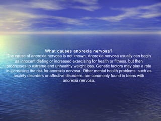 What causes anorexia nervosa?
The cause of anorexia nervosa is not known. Anorexia nervosa usually can begin
as innocent dieting or increased exercising for health or fitness, but then
progresses to extreme and unhealthy weight loss. Genetic factors may play a role
in increasing the risk for anorexia nervosa. Other mental health problems, such as
anxiety disorders or affective disorders, are commonly found in teens with
anorexia nervosa.
 