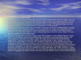 • What is Anorexia Nervosa?What is Anorexia Nervosa?
• Anorexia nervosa is an eating disorder in which a person intentionally limits the intake of food orAnorexia nervosa is an eating disorder in which a person intentionally limits the intake of food or
beverage because of a strong drive for thinness and an intense fear of gaining weight. This canbeverage because of a strong drive for thinness and an intense fear of gaining weight. This can
happen even if a person is already thin. The perception of body weight and shape is distortedhappen even if a person is already thin. The perception of body weight and shape is distorted
and has an unduly strong influence on a person’s self-concept. The resulting weight loss andand has an unduly strong influence on a person’s self-concept. The resulting weight loss and
nutritional imbalance can lead to serious complications, including death.nutritional imbalance can lead to serious complications, including death.
• Obsessions and anxiety about food and weight may cause monotonous eating rituals, includingObsessions and anxiety about food and weight may cause monotonous eating rituals, including
reluctance to be seen eating by others. It is not uncommon for people with anorexia nervosa toreluctance to be seen eating by others. It is not uncommon for people with anorexia nervosa to
collect recipes and prepare food for family and friends, but not partake in the food that theycollect recipes and prepare food for family and friends, but not partake in the food that they
prepared. They may also adhere to strict, intensive exercise routines to lose or keep off weight.prepared. They may also adhere to strict, intensive exercise routines to lose or keep off weight.
• What Causes Anorexia Nervosa?What Causes Anorexia Nervosa?
• Anorexia nervosa does not have a single cause, but is related to many different factors. TheseAnorexia nervosa does not have a single cause, but is related to many different factors. These
factors are sometimes divided into predisposing, precipitating, and perpetuating factors, thatfactors are sometimes divided into predisposing, precipitating, and perpetuating factors, that
make a person vulnerable to develop, trigger the onset, and maintain the eating disorder,make a person vulnerable to develop, trigger the onset, and maintain the eating disorder,
respectively.  Anorexia nervosa often begins as simple dieting to "get in shape" or to "eatrespectively.  Anorexia nervosa often begins as simple dieting to "get in shape" or to "eat
healthier" but progresses to extreme and unhealthy weight loss. Social attitudes toward bodyhealthier" but progresses to extreme and unhealthy weight loss. Social attitudes toward body
appearance, family influences, genetics, and neurochemical and developmental factors mayappearance, family influences, genetics, and neurochemical and developmental factors may
contribute to the development and maintenance of anorexia nervosa. A personal or family historycontribute to the development and maintenance of anorexia nervosa. A personal or family history
of anxiety, depression or obsessive-compulsive habits is common. Although families in whichof anxiety, depression or obsessive-compulsive habits is common. Although families in which
anorexia nervosa occurs were once labeled as having difficulties with conflict resolution, rigidity,anorexia nervosa occurs were once labeled as having difficulties with conflict resolution, rigidity,
intrusiveness, and over-protectiveness, it is now clear that parents dointrusiveness, and over-protectiveness, it is now clear that parents do notnot cause eating disorders.cause eating disorders.
Research suggests that certain areas of the brain function different with an active eating disorderResearch suggests that certain areas of the brain function different with an active eating disorder
 