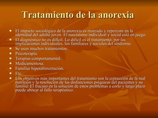 Tratamiento de la anorexia  El impacto sociológico de la anorexia es marcado y repercute en la identidad del adulto joven. El narcisismo individual y social está en juego. El diagnóstico no es difícil. Lo difícil es el tratamiento, por las implicaciones individuales, los familiares y sociales del síndrome. Se usan muchos tratamientos: Psicoterapia.  Terapias comportamental.  Medicamentosa.  Familiar hiperalimentación.  Etc. Los objetivos más importantes del tratamiento son la corrección de la mal nutrición y la resolución de las disfunciones psíquicas del pacientes y su familia. El fracaso en la solución de estos problemas a corto y largo plazo puede abocar al fallo terapéutico. 