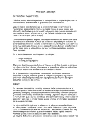 ANOREXIA NERVIOSA

DEFINICIÓN Y CARACTERES

Consiste en una alteración grave de la percepción de la propia imagen, con un
temor morboso a la obesidad, lo que condiciona una alteración.

Las principales características de la anorexia nerviosa son el rechazo a
mantener un peso corporal mínimo, un miedo intenso a ganar peso y una
alteración significativa de la percepción del cuerpo. Las mujeres afectadas por
este trastorno sufren, además, amenorrea (falta de regla) aunque hayan
pasado la menarquía (primera regla).

Generalmente la pérdida de peso se consigue mediante una disminución de la
ingesta total de alimentos. Aunque los anoréxicos empiezan por excluir de su
dieta todos los alimentos con alto contenido calórico, la mayoría acaba con una
dieta muy restringida, limitada a unos pocos alimentos. Existen otras formas de
perder peso, como la utilización de purgas, vómitos provocados o ejercicio
físico excesivo.

En la anorexia nerviosa se distinguen dos subtipos:

   •   el tipo restrictivo
   •   el compulsivo purgativo.

El primero describe cuadros clínicos en los que la pérdida de peso se consigue
con dieta o ejercicio intenso, mientras que el segundo se utiliza para identificar
al individuo que recurre regularmente a atracones o purgas.

En el tipo restrictivo los pacientes con anorexia nerviosa no recurren a
atracones ni purgas, mientras que en el compulsivo purgativo algunos no
presentan atracones pero si recurren a purgas incluso después de ingerir
pequeñas cantidades de comida.

ORIGEN

Su causa es desconocida, pero hay una serie de factores causantes de la
anorexia que son una combinación de elementos biológicos (predisposición
genética y biológica), psicológicos (influencias familiares y conflictos psíquicos)
y sociales (influencias y expectativas sociales). La pérdida de peso conduce a
la malnutrición, que a su vez contribuye a los cambios físicos y emocionales del
paciente y perpetúa el círculo vicioso que se sintetiza en el modelo psicosocial
de la anorexia nerviosa.

La vulnerabilidad biológica de la adolescencia y los problemas familiares y
sociales pueden combinarse con un clima social determinado para originar la
conducta alimentaria típica de los anoréxicos. La sociedad occidental está muy
influenciada por la noción de que la obesidad es insana y poco atractiva,
mientras que se percibe la delgadez como algo deseable.
La mayoría de los niños prepúberes tiene conciencia de esta actitud social, y se
 