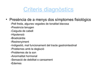 Criteris diagnòstics
• Presència de a menys dos símptomes fisiològics
  -Pell freda, algunes vegades de tonalitat blavosa
  -Presència lanugen
  -Caiguda de cabell
  -Hipotensió
  -Bradicàrdia
  -Restrenyiment
  -Indigestió, mal funcionament del tracte gastrointestinal
  -Problemes amb la deglució
  -Problemes de la son
  -Anormalitat hormonal
  -Sensació de debilitat o cansament
  -Edemes
 