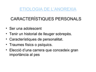 ETIOLOGIA DE L’ANOREXIA

    CARACTERÍSTIQUES PERSONALS

•   Ser una adolescent
•   Tenir un historial de lleuger sobrepès.
•   Característiques de personalitat.
•   Traumes físics o psíquics.
•   Elecció d’una carrera que concedeix gran
    importància al pes
 