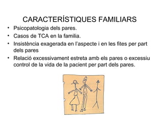 CARACTERÍSTIQUES FAMILIARS
• Psicopatologia dels pares.
• Casos de TCA en la familia.
• Insistència exagerada en l’aspecte i en les fites per part
  dels pares
• Relació excessivament estreta amb els pares o excessiu
  control de la vida de la pacient per part dels pares.
 