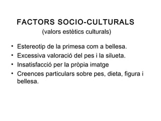 FACTORS SOCIO-CULTURALS
             (valors estètics culturals)

•   Estereotip de la primesa com a bellesa.
•   Excessiva valoració del pes i la silueta.
•   Insatisfacció per la pròpia imatge
•   Creences particulars sobre pes, dieta, figura i
    bellesa.
 