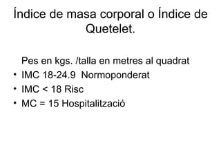 Índice de masa corporal o Índice de
            Quetelet.

  Pes en kgs. /talla en metres al quadrat
• IMC 18-24.9 Normoponderat
• IMC < 18 Risc
• MC = 15 Hospitalització
 