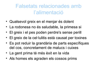 Falsetats relacionades amb
             l’alimentació
• Qualsevol greix en el menjar és dolent
• La rodonesa no és saludable, la primesa si
• El greix i el pes poden perdre's sense perill
• El greix de la cel·lulitis està causat per toxines
• Es pot reduir la grandària de parts específiques
  del cos, concretament de malucs i cuixes
• La gent prima té més èxit en la vida
• Als homes els agraden els cossos prims
 