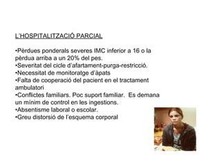 L’HOSPITALITZACIÓ PARCIAL

•Pèrdues ponderals severes IMC inferior a 16 o la
pèrdua arriba a un 20% del pes.
•Severitat del cicle d’afartament-purga-restricció.
•Necessitat de monitoratge d’àpats
•Falta de cooperació del pacient en el tractament
ambulatori
•Conflictes familiars. Poc suport familiar. Es demana
un mínim de control en les ingestions.
•Absentisme laboral o escolar.
•Greu distorsió de l’esquema corporal
 