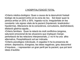 L'HOSPITALITZACIÓ TOTAL

•Criteris mèdics-biològics: Quan a causa de la desnutrició l'estadi
biològic de la pacient entra en la zona de risc. Sol ésser quan la
pèrdua arriba un 25% o 30%. Ingesta nul.la. Irregularitats en les
constants i els signes vitals de la pacient (hipotensió, bradicàrdia i
hipotèrmia). Alteracions de la consciència, convulsions, deshidratació,
dilatació gàstrica aguda...
•Criteris familiars: Quan la relació és molt conflictiva (angoixa,
saturació emocional de les situacions que impliquen menjar,
pertorbació de les relacions interpersonals..) i no hi ha una altra
alternativa, l'hospitalització sol ser indicada.
•Criteris psicològics individuals. A vegades hi ha la presencia de
sintom. depressiva, d'angoixa, les idees negatives, greu descontrol
d’impulsos... i representen un gran perill per la pacient, que pot tenir
idees d’autòlisi.
 