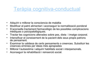 Teràpia cognitiva-conductual

•   Adquirir o millorar la consciencia de malaltia
•   Modificar el patró alimentari i aconseguir la normalització ponderal
•   S’aconsella tractament farmacològic de les possibles complicacions
    mèdiques o psicopatològiques.
•   Tractar les cognicions alterades sobre pes, dieta i imatge corporal.
•   Intensificar el coneixement de la pacient dels seus propis patrons
    de pensament.
•   Examinar la validesa de certs pensaments o creences. Substituir les
    creences errònies per idees més apropiades
•   Millorar l’autoestima i adquirir habilitats social i interpersonals.
•   Aconseguir la rehabilitació i reinserció social.
 