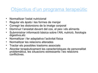 Objectius d’un programa terapeùtic
•   Normalitzar l’estat nutricional
•   Regular els àpats i les formes de menjar
•   Corregir les distorsions de la imatge corporal
•   Disminuir l’ansietat davant del cos, el pes i els aliments
•   Subministrar informació bàsica sobre l’AN, nutrició, fisiologia
    digestiva,etc
•   Normalitzar i fer adaptativa l’activitat física
•   Normalitzar les relacions alterades
•   Tractar els possibles trastorns associats
•   Abordar terapèuticament les característiques de personalitat
    problemàtica, les situacions estressants i les relacions
    conflictives.
 