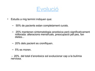 Evolució
•   Estudis a mig termini indiquen que:

     – 50% de pacients estan completament curats.

     – 25% mantenen sintomatologia anorèxica però significativament
       millorada: alteracions menstruals, preocupació pel pes, fan
       dietes...

     – 20% dels pacient es cronifiquen.

     – 5% es moren.

     - 20% del total d’anorèxics sol evolucionar cap a la bulímia
    nerviosa.
 
