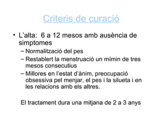 Criteris de curació
• L’alta: 6 a 12 mesos amb ausència de
  simptomes
  – Normalització del pes
  – Restablert la menstruació un mímin de tres
    mesos consecutius
  – Millores en l’estat d’ànim, preocupació
    obsessiva pel menjar, el pes i la silueta i en
    les relacions amb els altres.

  El tractament dura una mitjana de 2 a 3 anys
 