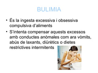 BULIMIA
• És la ingesta excessiva i obsessiva
  compulsiva d’aliments
• S’intenta compensar aquests excessos
  amb conductes anòmales com ara vòmits,
  abús de laxants, diürètics o dietes
  restrictives intermitents
 
