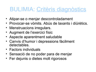 BULIMIA: Critèris diagnòstics
• Atipar-se o menjar descontroladament
• Provocar-se vòmits. Abús de laxants i diürètics.
• Menstruacions irregulars.
• Augment de l’exercici físic
• Aspecte aparentment saludable
• Canvis d’humor i depressions fàcilment
  detectables.
• Factors individuals
• Sensació de no poder para de menjar
• Fer dejunis o dietes molt rigorosos
 