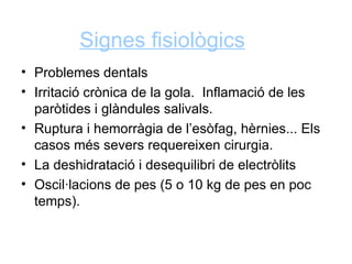 Signes fisiològics
• Problemes dentals
• Irritació crònica de la gola. Inflamació de les
  paròtides i glàndules salivals.
• Ruptura i hemorràgia de l’esòfag, hèrnies... Els
  casos més severs requereixen cirurgia.
• La deshidratació i desequilibri de electròlits
• Oscil·lacions de pes (5 o 10 kg de pes en poc
  temps).
 