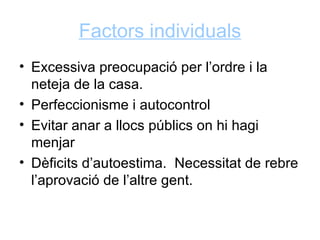 Factors individuals
• Excessiva preocupació per l’ordre i la
  neteja de la casa.
• Perfeccionisme i autocontrol
• Evitar anar a llocs públics on hi hagi
  menjar
• Dèficits d’autoestima. Necessitat de rebre
  l’aprovació de l’altre gent.
 