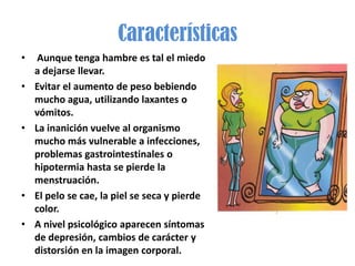 Características
•    Aunque tenga hambre es tal el miedo
    a dejarse llevar.
•   Evitar el aumento de peso bebiendo
    mucho agua, utilizando laxantes o
    vómitos.
•   La inanición vuelve al organismo
    mucho más vulnerable a infecciones,
    problemas gastrointestinales o
    hipotermia hasta se pierde la
    menstruación.
•   El pelo se cae, la piel se seca y pierde
    color.
•   A nivel psicológico aparecen síntomas
    de depresión, cambios de carácter y
    distorsión en la imagen corporal.
 