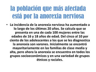 la población que más afectada
   está por la anorexia nerviosa
• La incidencia de la anorexia nerviosa ha aumentado a
     lo largo de los últimos 20 años. Se calcula que se
      presenta en una de cada 100 mujeres entre las
   edades de 16 y 18 años de edad. Del cinco al 10 por
  ciento de los adolescentes a los que se les diagnostica
    la anorexia son varones. Inicialmente se encontró
    mayoritariamente en las familias de clase media y
  alta, pero ahora la anorexia se encuentra en todos los
  grupos socioeconómicos y en una variedad de grupos
                      étnicos y raciales.
 