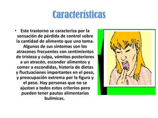 Características
• Este trastorno se caracteriza por la
  sensación de pérdida de control sobre
 la cantidad de alimento que uno toma.
      Algunos de sus síntomas son los
 atracones frecuentes con sentimientos
 de tristeza y culpa, vómitos posteriores
    a un atracón, esconder alimentos y
  comer a escondidas, historia de dietas
 y fluctuaciones importantes en el peso,
 y preocupación extrema por la figura y
      el peso. Hay personas que no se
    ajustan a todos estos criterios pero
     pueden tener pautas alimentarias
                 bulímicas.
 