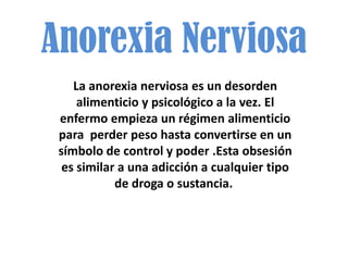 Anorexia Nerviosa
    La anorexia nerviosa es un desorden
     alimenticio y psicológico a la vez. El
 enfermo empieza un régimen alimenticio
 para perder peso hasta convertirse en un
 símbolo de control y poder .Esta obsesión
  es similar a una adicción a cualquier tipo
            de droga o sustancia.
 