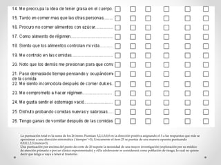 La puntuación total es la suma de los 26 items. Puntúan 3,2,1,0,0,0 en la dirección positiva asignando el 3 a las respuestas que más se
aproximan a una dirección sintomática ( ̈siempre ̈ =3). Unicamente el item 25 se puntúa de una manera opuesta puntuando
0,0,0,1,2,3 (nunca=3)
Una puntuación por encima del punto de corte de 20 supone la necesidad de una mayor investigación (exploración por su médico
de atención primaria o por un clínico experimentado) y el/la adolescente se considerará como población de riesgo, lo cual no quiere
decir que tenga o vaya a tener el trastorno
 