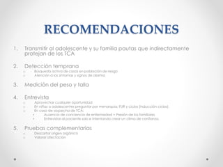 RECOMENDACIONES
1. Transmitir al adolescente y su familia pautas que indirectamente
protejan de los TCA
2. Detección temprana
o Búsqueda activa de casos en población de riesgo
o Atención a los síntomas y signos de alarma
3. Medición del peso y talla
4. Entrevista
o Aprovechar cualquier oportunidad
o En niñas o adolescentes preguntar por menarquia, FUR y ciclos (inducción ciclos).
o En caso de sospecha de TCA:
• Ausencia de conciencia de enfermedad + Presión de los familiares
• Entrevistar al paciente solo e intentando crear un clima de confianza.
5. Pruebas complementarias
o Descartar origen orgánico
o Valorar afectación
 