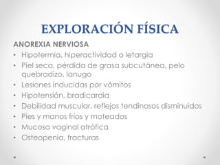 EXPLORACIÓN FÍSICA
ANOREXIA NERVIOSA
• Hipotermia, hiperactividad o letargia
• Piel seca, pérdida de grasa subcutánea, pelo
quebradizo, lanugo
• Lesiones inducidas por vómitos
• Hipotensión, bradicardia
• Debilidad muscular, reflejos tendinosos disminuidos
• Pies y manos fríos y moteados
• Mucosa vaginal atrófica
• Osteopenia, fracturas
 