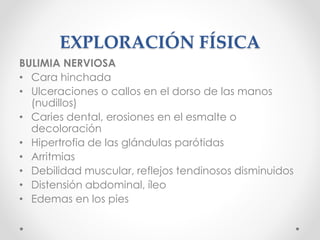EXPLORACIÓN FÍSICA
BULIMIA NERVIOSA
• Cara hinchada
• Ulceraciones o callos en el dorso de las manos
(nudillos)
• Caries dental, erosiones en el esmalte o
decoloración
• Hipertrofia de las glándulas parótidas
• Arritmias
• Debilidad muscular, reflejos tendinosos disminuidos
• Distensión abdominal, íleo
• Edemas en los pies
 