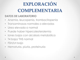EXPLORACIÓN
COMPLEMENTARIA
DATOS DE LABORATORIO
• Anemia, leucopenia, trombocitopenia
• Transaminasas normales o elevadas
• Urea elevada o normal
• Puede haber hipercolesterolemia
• Iones bajos con alcalosis metabólica
• T4 bajo/ THS normal
• FSH/LH bajo
• Hematuria, piuria, proteinuria
 