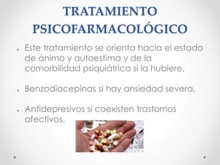 TRATAMIENTO
PSICOFARMACOLÓGICO
● Este tratamiento se orienta hacia el estado
de ánimo y autoestima y de la
comorbilidad psiquiátrica si la hubiere.
● Benzodiacepinas si hay ansiedad severa.
● Antidepresivos si coexisten trastornos
afectivos.
 