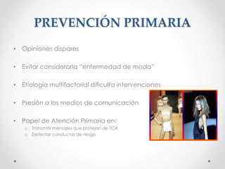 PREVENCIÓN PRIMARIA
• Opiniones dispares
• Evitar considerarla “enfermedad de moda”
• Etiología multifactorial dificulta intervenciones
• Presión a los medios de comunicación
• Papel de Atención Primaria en:
o Transmitir mensajes que protejan de TCA
o Detectar conductas de riesgo
 