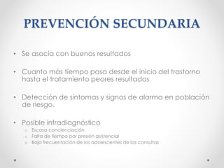 PREVENCIÓN SECUNDARIA
• Se asocia con buenos resultados
• Cuanto más tiempo pasa desde el inicio del trastorno
hasta el tratamiento peores resultados
• Detección de síntomas y signos de alarma en población
de riesgo.
• Posible infradiagnóstico
o Escasa concienciación
o Falta de tiempo por presión asistencial
o Baja frecuentación de los adolescentes de las consultas
 