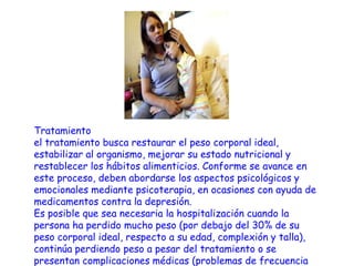 Causas :La causa exacta de la anorexia nerviosa no es conocida pero las investigaciones sugieren que una combinación de ciertos rasgos de la personalidad, patrones emocionales y de pensamientos, así como factores biológicos y ambientales.Las personas con anorexia nerviosa, con frecuencia, usan la comida como una manera de ganar un sentido de control cuando otras áreas de sus vidas están bajo mucho estrés o cuando se sienten abrumados. Los sentimientos de incompetencia, baja auto estima, ansiedad, rabia o soledad también podrían contribuir al desarrollo de este desorden. Adicionalmente, las personas con desórdenes alimenticios podrían tener relaciones problemáticas o tener una historia de haber sufrido burlas respecto a su tamaño o peso. 