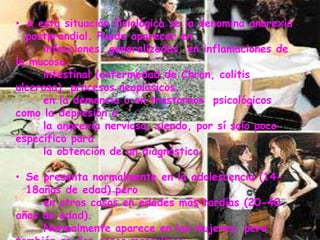 A esta situación fisiológica se la denomina anorexia postprandial. Puede aparecer en      infecciones  generalizadas, en inflamaciones de la mucosa       intestinal (enfermedad de Chron, colitis ulcerosa)  procesos neoplásicos,       en la demencia o en trastornos  psicológicos como la depresión o       la anorexia nerviosa, siendo, por sí solo poco específico para       la obtención de un diagnóstico.Se presenta normalmente en la adolescencia (14-18años de edad) pero       en otros casos en edades más tardías (20-40 años de edad).      Normalmente aparece en las mujeres, pero también se dan casos masculinos.