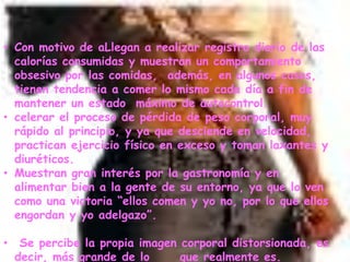 Con motivo de aLlegan a realizar registro diario de las calorías consumidas y muestran un comportamiento obsesivo por las comidas,  además, en algunos casos,  tienen tendencia a comer lo mismo cada día a fin de mantener un estado  máximo de autocontrol. 