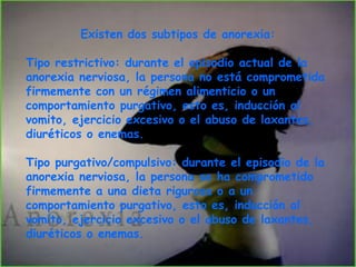  Se percibe la propia imagen corporal distorsionada, es decir, más grande de lo      que realmente es. CAUSASPredisponentes: genéticos, edad, sexo femenino, afectivos y emocionales, características de la personalidad (personas perfeccionistas, estrictas, constantes, etc.), características familiares y factores socioculturales. Precipitantes: separaciones y pérdidas, contactos sexuales, acontecimientos vitales estresantes (fallecimientos, fracaso escolar, etc) y exceso de la actividad física. De mantenimiento. consecuencias de la inanición (estado de extrema debilidad y desnutrición) , la interacción social, familiar, cogniciones y valores. TIPOS DE ANOREXIATipo restrictivo: durante el episodio actual de la anorexia nerviosa, la persona no está comprometida firmemente con un régimen alimenticio o un comportamiento purgativo, esto es, inducción al vomito, ejercicio excesivo o el abuso de laxantes, diuréticos o enemas. Tipo purgativo/compulsivo: durante el episodio de la anorexia nerviosa, la persona se ha comprometido firmemente a una dieta rigurosa o a un comportamiento purgativo, esto es, inducción al vomito, ejercicio excesivo o el abuso de laxantes, diuréticos o enemas. El criterio ICD-10 es similar, pero específicamente añade:Las formas en las que los individuos se podrían inducir a una pérdida de peso o mantener un peso corporal bajo (evitar comidas grasosas, vomito auto-inducido, purgarse, uso excesivo de supresores del apetito o diuréticos). 