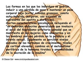 CONSECUENCIAS FISIOLÓGICASAtrofia en el crecimiento Desorden endocrino que conlleva a la interrupción del ciclo menstrual (amenorrea) Reducción de la libido, impotencia en los hombres Síntomas de inanición tales como reducción del metabolismo, ritmo cardíaco lento (bradicardia), hipotensión, hipotermia y anemia Anormalidad en los niveles corporales de minerales y electrolitos Pérdida del cabello Crecimiento de vellos delgados en todo el cuerpo Temperatura corporal baja, se siente frío constantemente Deficiencia de zinc Reducción de las plaquetas Disminución en la función del sistema inmunológico Aspecto pálido y ojos hundidos Huesos y articulaciones estridentes Hinchazón de ojos y tobillos por recolección de fluidos Caries Estreñimiento Piel seca Labios secos y quebradizos Baja circulación que conlleva a calambres y extremidades cárdenas En casos de pérdida excesiva de peso existe la posibilidad de que los nervios se deterioren causando dificultad en la movilidad de los pies. Dolores de cabeza Uñas frágiles de las manos Bruxismo constante 