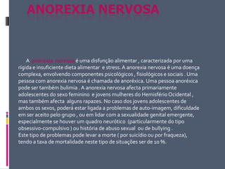Anorexia nervosa         A anorexia  nervosaé uma disfunção alimentar , caracterizada por uma rígida e insuficiente dieta alimentar  e stress. A anorexia nervosa é uma doença complexa, envolvendo componentes psicológicos , fisiológicos e sociais . Uma pessoa com anorexia nervosa é chamada de anoréxica. Uma pessoa anoréxica pode ser também bulimia . A anorexia nervosa afecta primariamente adolescentes do sexo feminino  e jovens mulheres do Hemisfério Ocidental , mas também afecta  alguns rapazes. No caso dos jovens adolescentes de ambos os sexos, poderá estar ligada a problemas de auto-imagem, dificuldade em ser aceito pelo grupo , ou em lidar com a sexualidade genital emergente, especialmente se houver um quadro neurótico  (particularmente do tipo obsessivo-compulsivo ) ou história de abuso sexual  ou de bullying .  Este tipo de problemas pode levar a morte ( por suicídio ou por fraqueza), tendo a taxa de mortalidade neste tipo de situações ser de 10 %. 