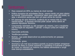 Sintomas :Peso corporal em 85% ou menos do nível normal. Prática excessiva de actividades físicas, mesmo tendo um peso abaixo do normal. Comummente , anoréxicos vêem peso onde não existe, ou seja, o anoréctico pensa que tem um peso acima do normal. Em pessoas do sexo feminino, ausência de ao menos três ou mais menstruações . A anorexia nervosa pode causar sérios danos ao sistema reprodutor feminino. Crescimento retardado ou até paragem do mesmo, com a resultante má formação do esqueleto  ( pernas  e braços curtos em relação ao tronco). Depressão profunda. Tendências suicidas . Bulimia , que pode desenvolver-se posteriormente em pessoas anoréxicas. Obstipação  grave. Anorexia é um mal que acontece quando os jovens tentam emagrecer através de dieta ou outras maneiras e a tentativa é frustrante ai param de comer ou reduzem ao máximo nos hábitos alimentares e surge essa doença avassaladora.