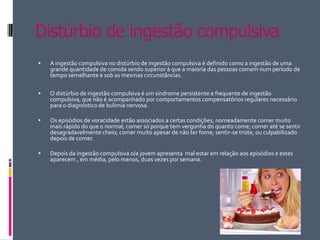 Distúrbio de ingestão compulsiva A ingestão compulsiva no distúrbio de ingestão compulsiva é definido como a ingestão de uma grande quantidade de comida sendo superior à que a maioria das pessoas comem num período de tempo semelhante e sob as mesmas circunstâncias.O distúrbio de ingestão compulsiva é um síndrome persistente e frequente de ingestão compulsiva, que não é acompanhado por comportamentos compensatórios regulares necessário para o diagnóstico de bulimia nervosa.Os episódios de voracidade estão associados a certas condições, nomeadamente comer muito mais rápido do que o normal; comer só porque tem vergonha do quanto come; comer até se sentir desagradavelmente cheio; comer muito apesar de não ter fome; sentir-se triste, ou culpabilizado depois de comer.Depois da ingestão compulsiva o/a jovem apresenta mal estar em relação aos episódios e estes aparecem , em média, pelo menos, duas vezes por semana.