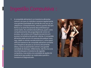 Ingestão Compulsiva :A compulsão alimentar é um transtorno alimentar comum, em que um indivíduo consome regularmente uma grande quantidade de comida de uma vez só, ou «depenica» constantemente, mesmo quando não tem fome ou se sente fisicamente desconfortável por comer tanto. Ao contrário dos bulímicos, quem come compulsivamente não purga depois de comer em excesso, nem pratica com frequência exercício em excesso na tentativa de queimar calorias. A compulsão alimentar pode ocorrer em pessoas de qualquer sexo, raça, idade ou estrato socioeconómico e, como quem sofre do transtorno de compulsão alimentar aumenta com frequência de peso ou se torna clinicamente obeso, torna-se passível de contrair uma grande variedade de doenças. Infelizmente, não há uma cura reconhecida para o transtorno de ingestão compulsiva, mas existe uma variedade de opções de tratamento que podem ser exploradas quando o transtorno é diagnosticado.