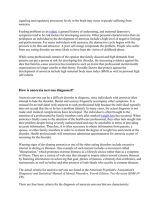 signaling and regulatory processes) levels in the brain may occur in people suffering from
anorexia.

Feeding problems as an infant, a general history of undereating, and maternal depressive
symptoms tend to be risk factors for developing anorexia. Other personal characteristics that can
predispose an individual to the development of anorexia include a high level of negative feelings
and perfectionism. For many individuals with anorexia, the destructive cycle begins with the
pressure to be thin and attractive. A poor self-image compounds the problem. People who suffer
from any eating disorder are more likely to have been the victim of childhood abuse.

While some professionals remain of the opinion that family discord and high demands from
parents can put a person at risk for developing this disorder, the increasing evidence against the
idea that families cause anorexia has mounted to such an extent that professional mental-health
organizations no longer ascribe to that theory. Possible factors that protect against the
development of anorexia include high maternal body mass index (BMI) as well as personal high
self-esteem.



How is anorexia nervosa diagnosed?

Anorexia nervosa can be a difficult disorder to diagnose, since individuals with anorexia often
attempt to hide the disorder. Denial and secrecy frequently accompany other symptoms. It is
unusual for an individual with anorexia to seek professional help because the individual typically
does not accept that she or he has a problem (denial). In many cases, the actual diagnosis is not
made until medical complications have developed. The individual is often brought to the
attention of a professional by family members only after marked weight loss has occurred. When
anorexics finally come to the attention of the health-care professional, they often lack insight into
their problem despite being severely malnourished and may be unreliable in terms of providing
accurate information. Therefore, it is often necessary to obtain information from parents, a
spouse, or other family members in order to evaluate the degree of weight loss and extent of the
disorder. Health professionals will sometimes administer questionnaires for anorexia as part of
screening for the disorder.

Warning signs of developing anorexia or one of the other eating disorders include excessive
interest in dieting or thinness. One example of such interest includes a movement called
"thinspiration," which promotes extreme thinness as a lifestyle choice rather than as a symptom
of illness. There are a variety of web sites that attempt to inspire others toward extreme thinness
by featuring information on achieving that goal, photos of famous, extremely thin celebrities, and
testimonials, as well as before and after pictures of individuals who ascribe to extreme thinness.

The actual criteria for anorexia nervosa are found in the American Psychiatric Association's
Diagnostic and Statistical Manual of Mental Disorders, Fourth Edition, Text Revision (DSM-IV-
TR).

There are four basic criteria for the diagnosis of anorexia nervosa that are characteristic:
 